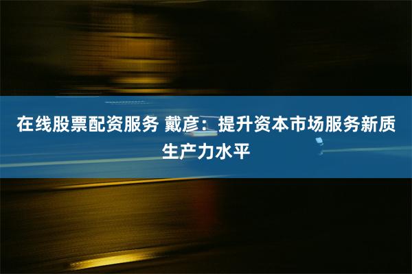 在线股票配资服务 戴彦：提升资本市场服务新质生产力水平