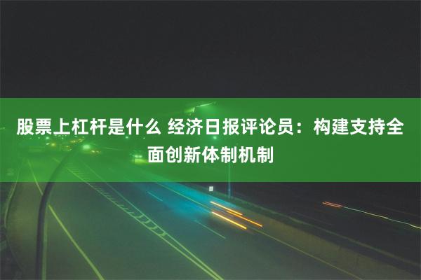 股票上杠杆是什么 经济日报评论员：构建支持全面创新体制机制