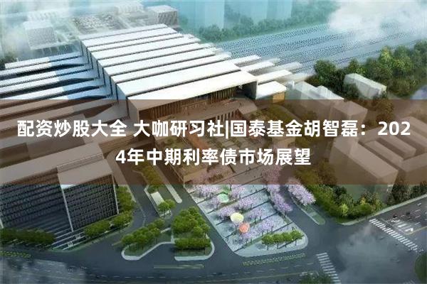 配资炒股大全 大咖研习社|国泰基金胡智磊：2024年中期利率债市场展望