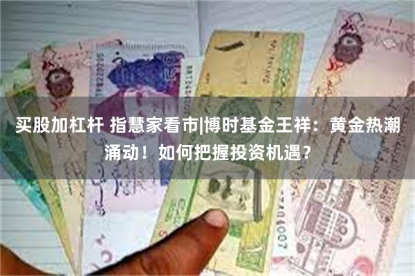 买股加杠杆 指慧家看市|博时基金王祥：黄金热潮涌动！如何把握投资机遇？