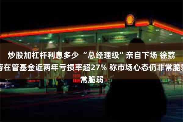 炒股加杠杆利息多少 “总经理级”亲自下场 徐茘蓉在管基金近两年亏损率超27% 称市场心态仍非常脆弱