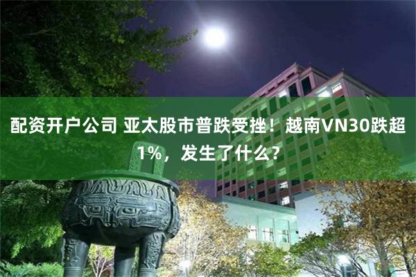 配资开户公司 亚太股市普跌受挫！越南VN30跌超1%，发生了什么？