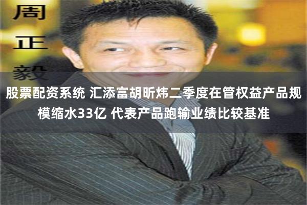 股票配资系统 汇添富胡昕炜二季度在管权益产品规模缩水33亿 代表产品跑输业绩比较基准