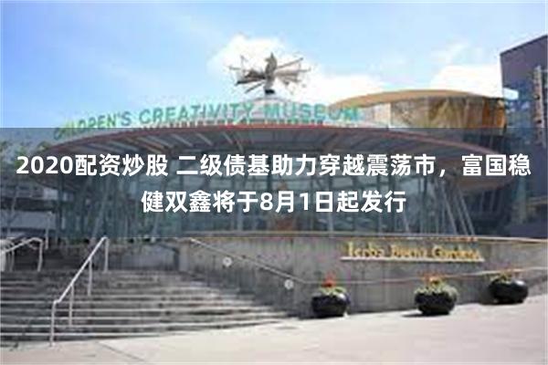 2020配资炒股 二级债基助力穿越震荡市，富国稳健双鑫将于8月1日起发行