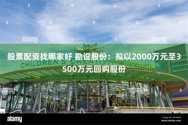 股票配资找哪家好 勘设股份：拟以2000万元至3500万元回购股份