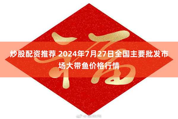 炒股配资推荐 2024年7月27日全国主要批发市场大带鱼价格行情