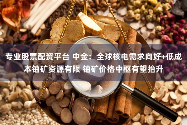 专业股票配资平台 中金：全球核电需求向好+低成本铀矿资源有限 铀矿价格中枢有望抬升