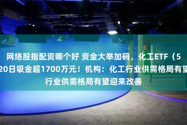 网络股指配资哪个好 资金大举加码，化工ETF（516020）20日吸金超1700万元！机构：化工行业供需格局有望迎来改善