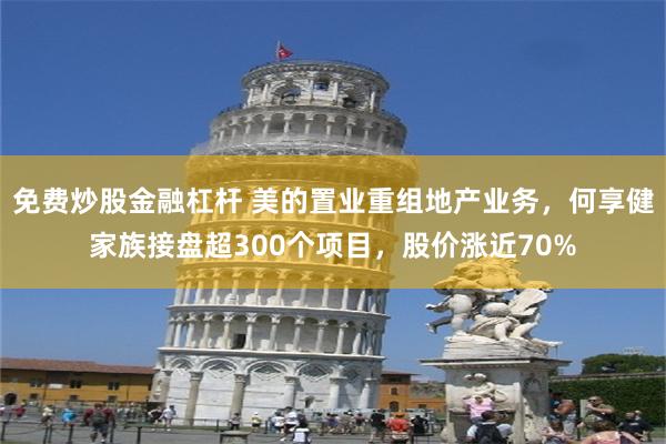 免费炒股金融杠杆 美的置业重组地产业务，何享健家族接盘超300个项目，股价涨近70%