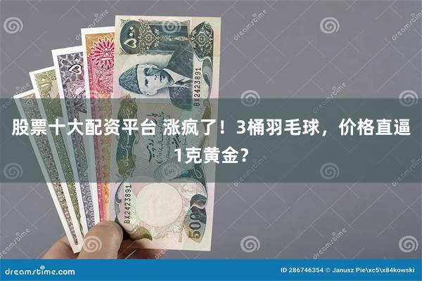 股票十大配资平台 涨疯了！3桶羽毛球，价格直逼1克黄金？