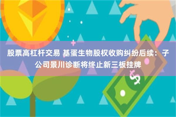 股票高杠杆交易 基蛋生物股权收购纠纷后续：子公司景川诊断将终止新三板挂牌