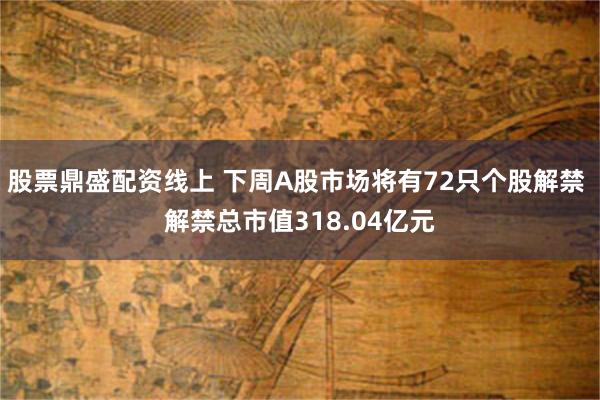 股票鼎盛配资线上 下周A股市场将有72只个股解禁 解禁总市值318.04亿元