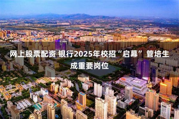 网上股票配资 银行2025年校招“启幕” 管培生成重要岗位