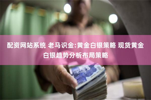 配资网站系统 老马识金:黄金白银策略 现货黄金白银趋势分析布局策略