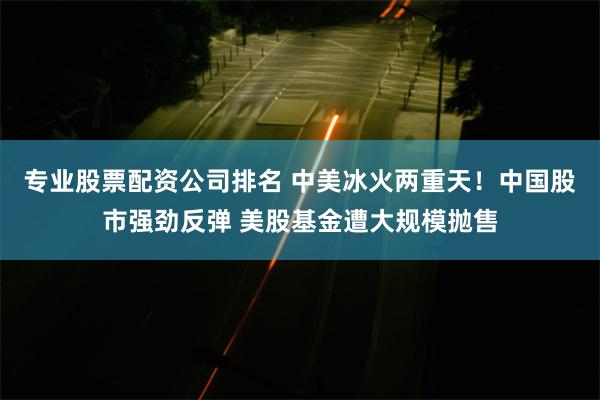 专业股票配资公司排名 中美冰火两重天！中国股市强劲反弹 美股基金遭大规模抛售