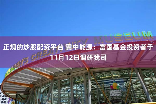 正规的炒股配资平台 冀中能源：富国基金投资者于11月12日调研我司