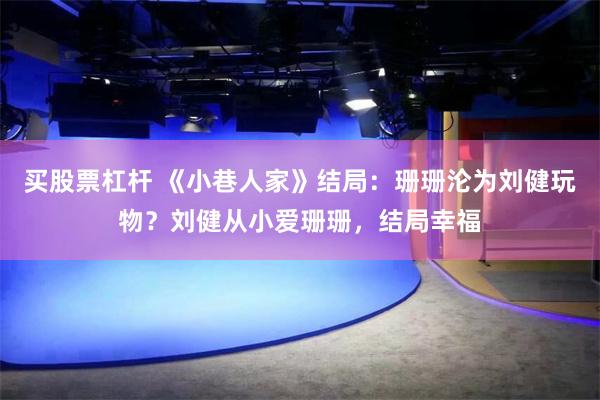 买股票杠杆 《小巷人家》结局：珊珊沦为刘健玩物？刘健从小爱珊珊，结局幸福