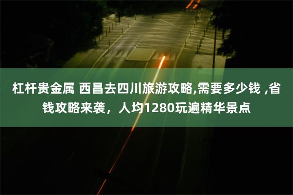 杠杆贵金属 西昌去四川旅游攻略,需要多少钱 ,省钱攻略来袭，人均1280玩遍精华景点