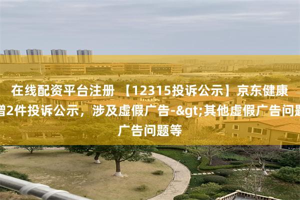 在线配资平台注册 【12315投诉公示】京东健康新增2件投诉公示，涉及虚假广告->其他虚假广告问题等