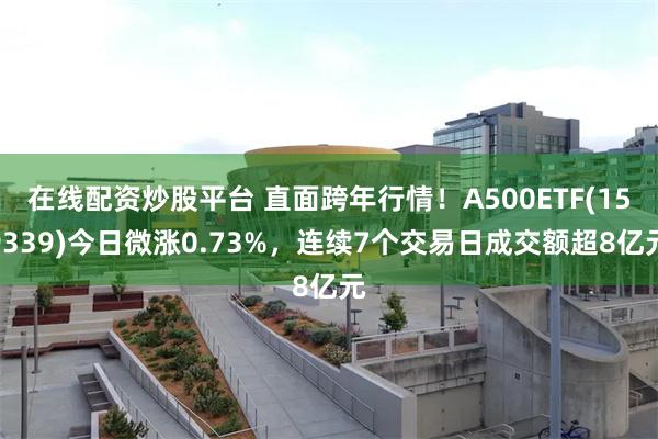 在线配资炒股平台 直面跨年行情！A500ETF(159339)今日微涨0.73%，连续7个交易日成交额超8亿元