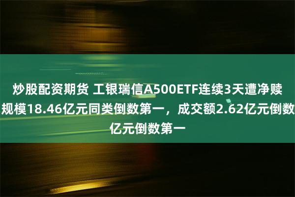 炒股配资期货 工银瑞信A500ETF连续3天遭净赎回，规模18.46亿元同类倒数第一，成交额2.62亿元倒数第一