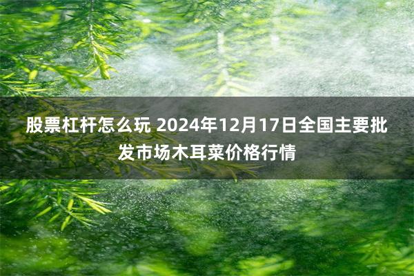 股票杠杆怎么玩 2024年12月17日全国主要批发市场木耳菜价格行情