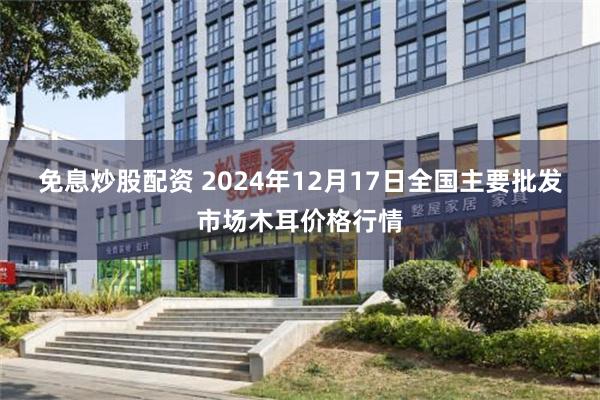 免息炒股配资 2024年12月17日全国主要批发市场木耳价格行情