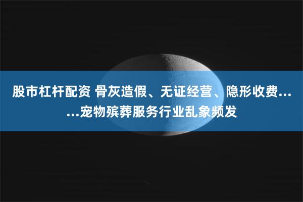 股市杠杆配资 骨灰造假、无证经营、隐形收费......宠物殡葬服务行业乱象频发