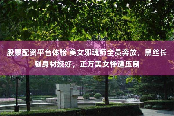 股票配资平台体验 美女邪魂师全员奔放，黑丝长腿身材姣好，正方美女惨遭压制