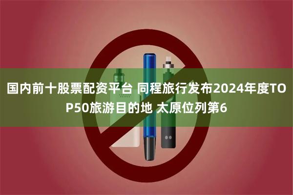 国内前十股票配资平台 同程旅行发布2024年度TOP50旅游目的地 太原位列第6