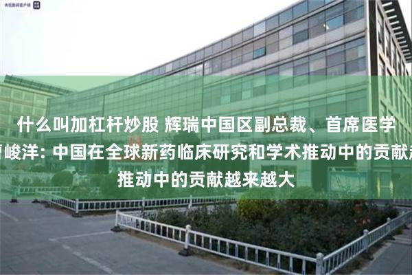 什么叫加杠杆炒股 辉瑞中国区副总裁、首席医学事务官曹峻洋: 中国在全球新药临床研究和学术推动中的贡献越来越大