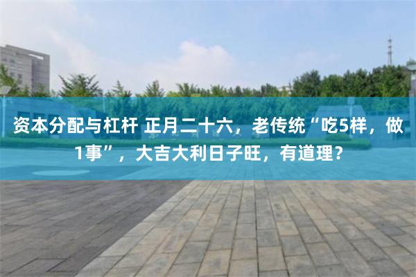 资本分配与杠杆 正月二十六，老传统“吃5样，做1事”，大吉大利日子旺，有道理？