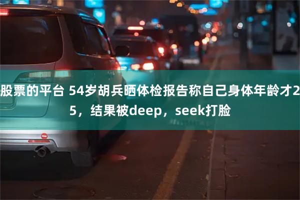 股票的平台 54岁胡兵晒体检报告称自己身体年龄才25，结果被deep，seek打脸