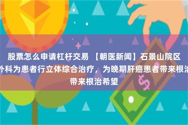 股票怎么申请杠杆交易 【朝医新闻】石景山院区肝胆外科为患者行立体综合治疗，为晚期肝癌患者带来根治希望