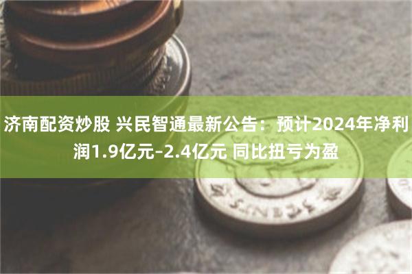 济南配资炒股 兴民智通最新公告：预计2024年净利润1.9亿元–2.4亿元 同比扭亏为盈